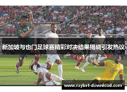 新加坡与也门足球赛精彩对决结果揭晓引发热议