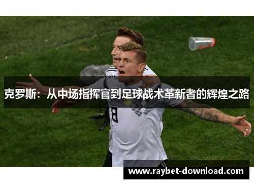 克罗斯：从中场指挥官到足球战术革新者的辉煌之路